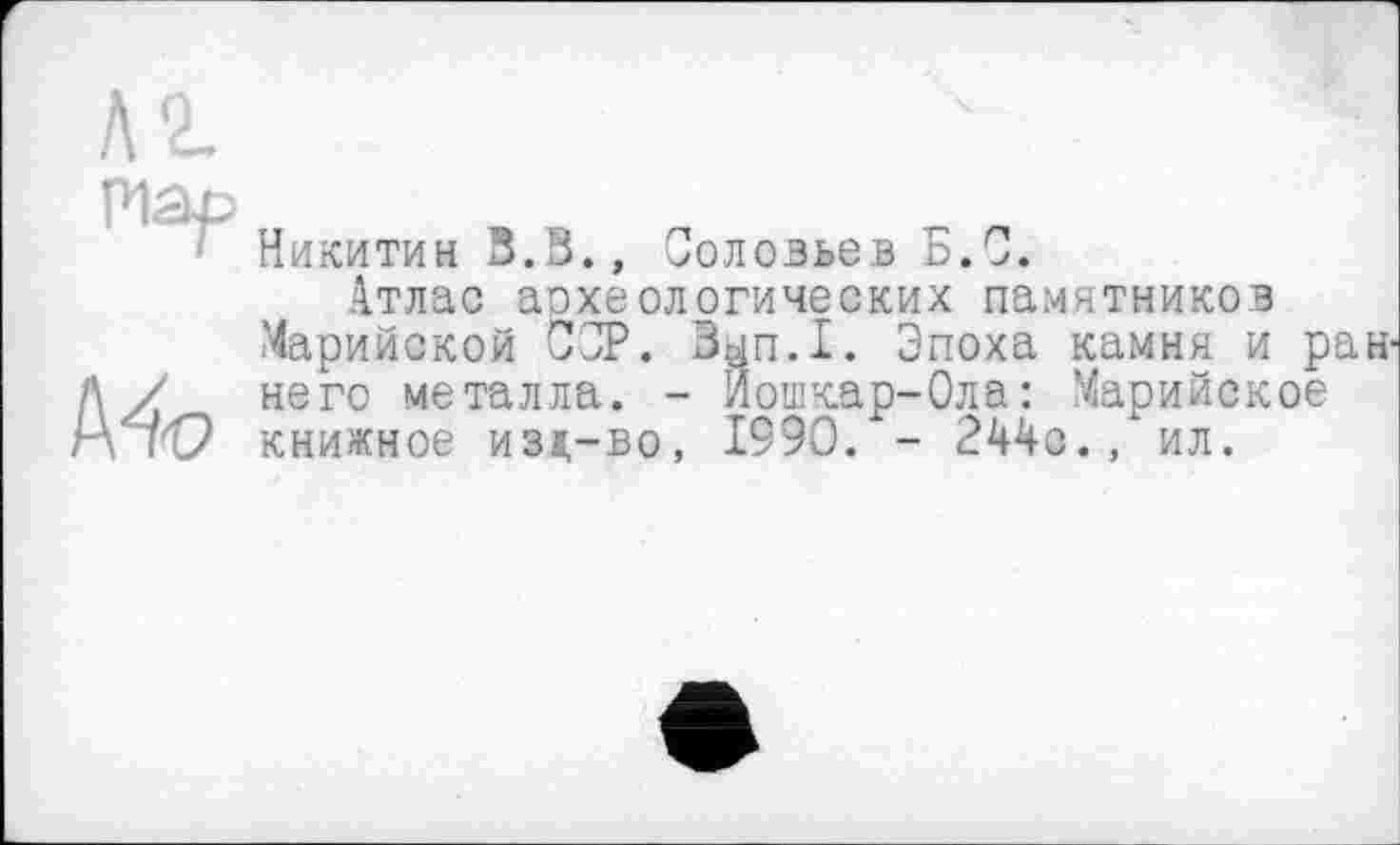 ﻿Никитин З.В., Соловьев Б.С.
Атлас археологических памятников Марийской СОР. Зып.1. Эпоха камня и раннего металла. - Йошкар-Ола: Марийское книжное изд-во, 1990. - 244с., ил.